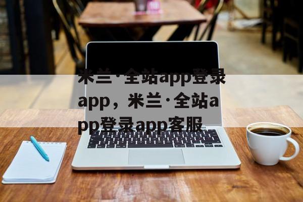 米兰·全站app登录app，米兰·全站app登录app客服