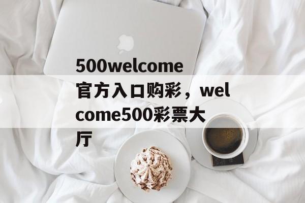 500welcome官方入口购彩，welcome500彩票大厅